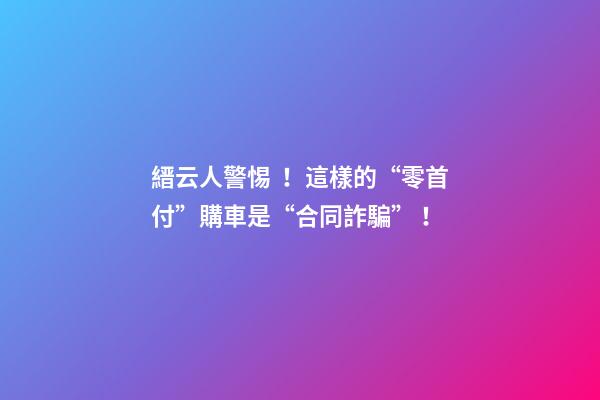 縉云人警惕！這樣的“零首付”購車是“合同詐騙”！